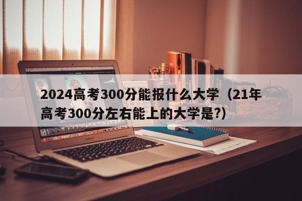 2024高考300分能报什么大学（21年高考300分左右能上的大学是?）-第1张图片