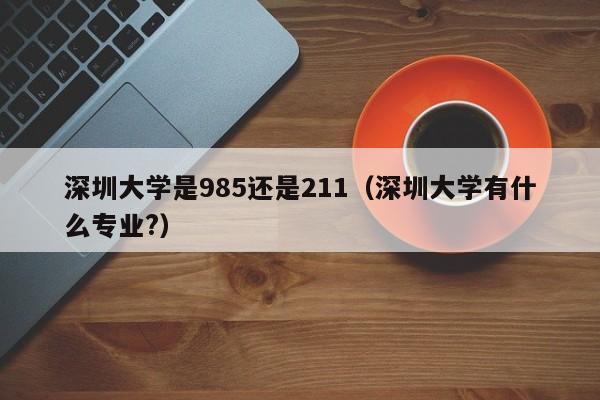 深圳大学是985还是211（深圳大学有什么专业?）-第1张图片