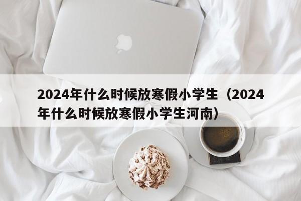 2024年什么时候放寒假小学生（2024年什么时候放寒假小学生河南）-第1张图片