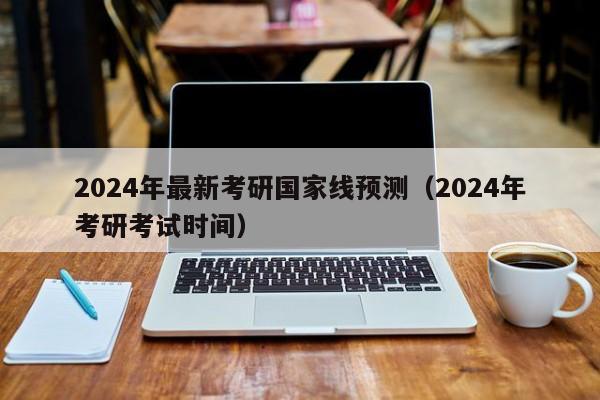 2024年最新考研国家线预测（2024年考研考试时间）-第1张图片