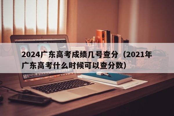 2024广东高考成绩几号查分（2021年广东高考什么时候可以查分数）-第1张图片