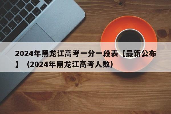 2024年黑龙江高考一分一段表【最新公布】（2024年黑龙江高考人数）-第1张图片