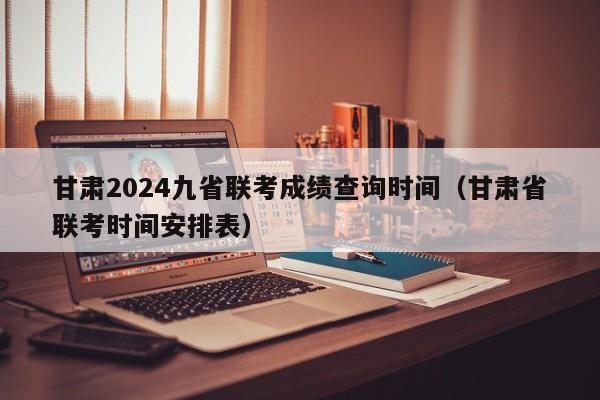 甘肃2024九省联考成绩查询时间（甘肃省联考时间安排表）-第1张图片