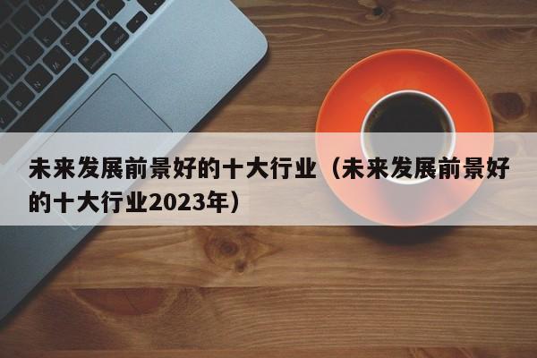 未来发展前景好的十大行业（未来发展前景好的十大行业2023年）-第1张图片