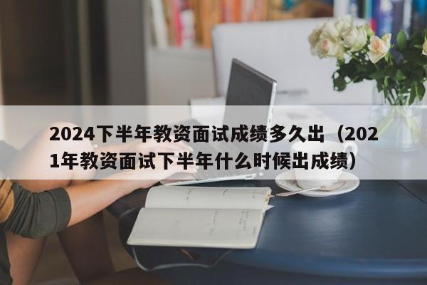 2024下半年教资面试成绩多久出（2021年教资面试下半年什么时候出成绩）-第1张图片