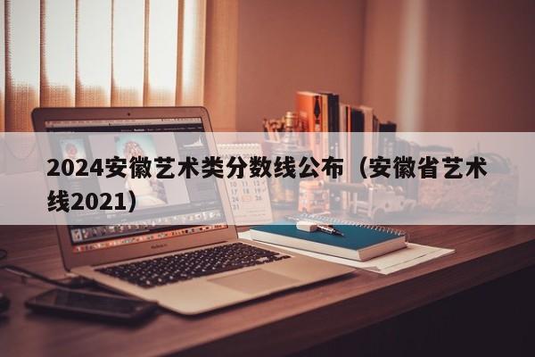 2024安徽艺术类分数线公布（安徽省艺术线2021）-第1张图片