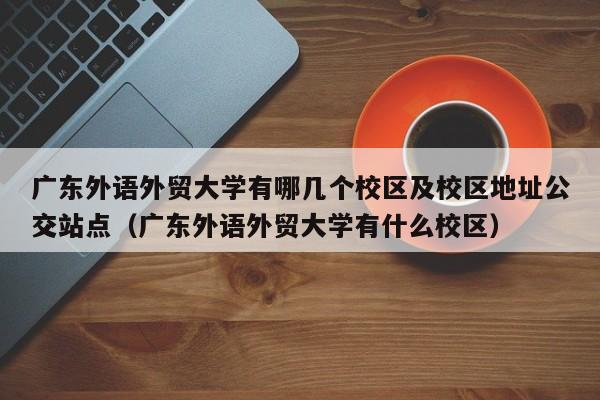 广东外语外贸大学有哪几个校区及校区地址公交站点（广东外语外贸大学有什么校区）-第1张图片