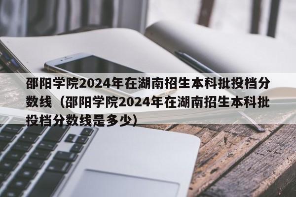 邵阳学院2024年在湖南招生本科批投档分数线（邵阳学院2024年在湖南招生本科批投档分数线是多少）-第1张图片