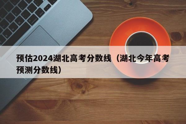 预估2024湖北高考分数线（湖北今年高考预测分数线）-第1张图片