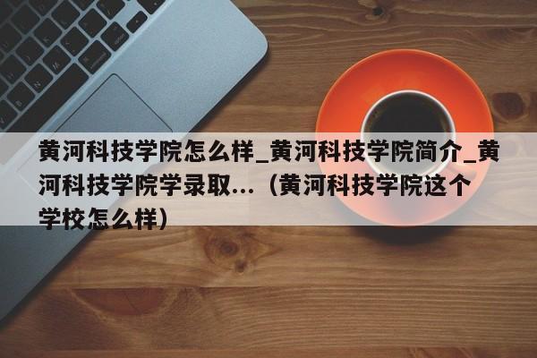 黄河科技学院怎么样_黄河科技学院简介_黄河科技学院学录取...（黄河科技学院这个学校怎么样）-第1张图片