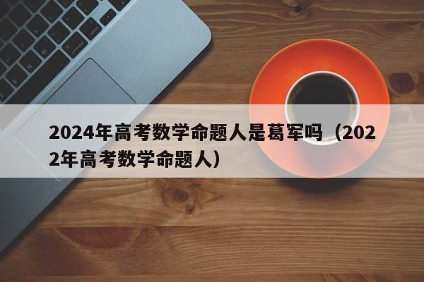 2024年高考数学命题人是葛军吗（2022年高考数学命题人）-第1张图片