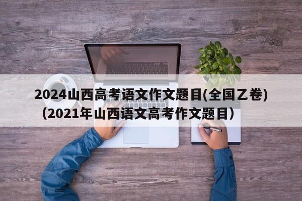 2024山西高考语文作文题目(全国乙卷)（2021年山西语文高考作文题目）-第1张图片