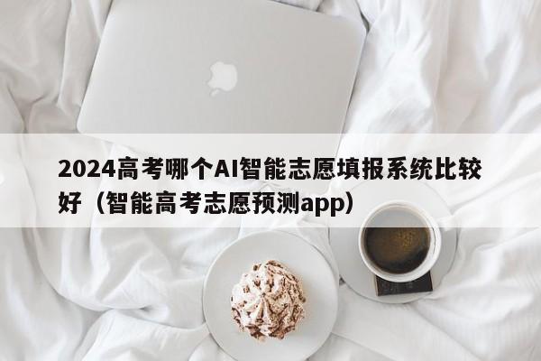 2024高考哪个AI智能志愿填报系统比较好（智能高考志愿预测app）-第1张图片