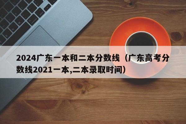 2024广东一本和二本分数线（广东高考分数线2021一本,二本录取时间）-第1张图片