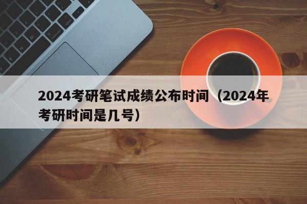 2024考研笔试成绩公布时间（2024年考研时间是几号）-第1张图片