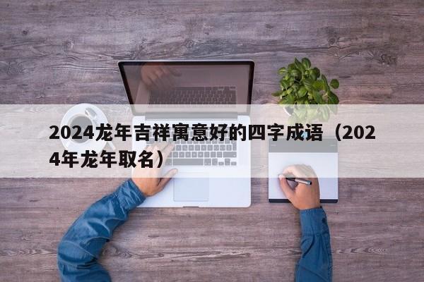 2024龙年吉祥寓意好的四字成语（2024年龙年取名）-第1张图片