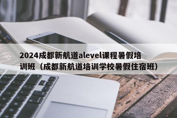 2024成都新航道alevel课程暑假培训班（成都新航道培训学校暑假住宿班）-第1张图片