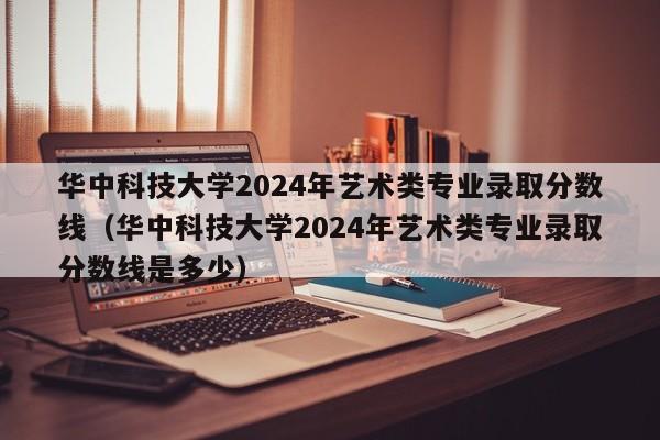 华中科技大学2024年艺术类专业录取分数线（华中科技大学2024年艺术类专业录取分数线是多少）-第1张图片