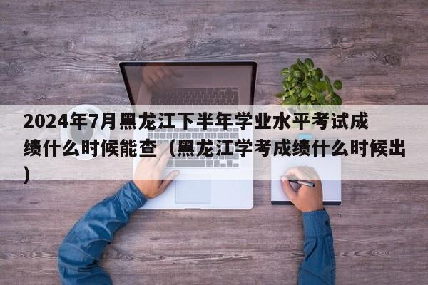 2024年7月黑龙江下半年学业水平考试成绩什么时候能查（黑龙江学考成绩什么时候出）-第1张图片