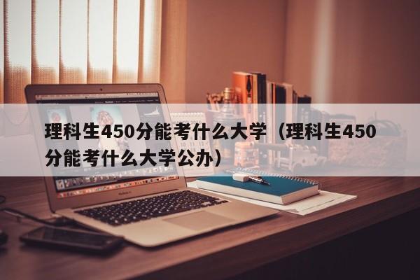 理科生450分能考什么大学（理科生450分能考什么大学公办）-第1张图片