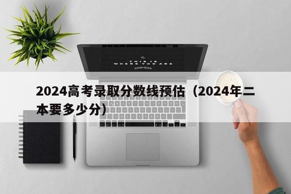 2024高考录取分数线预估（2024年二本要多少分）-第1张图片