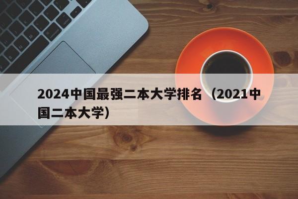 2024中国最强二本大学排名（2021中国二本大学）-第1张图片