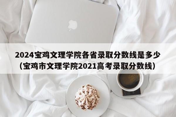 2024宝鸡文理学院各省录取分数线是多少（宝鸡市文理学院2021高考录取分数线）-第1张图片