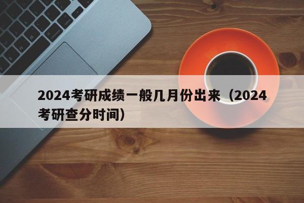 2024考研成绩一般几月份出来（2024考研查分时间）-第1张图片