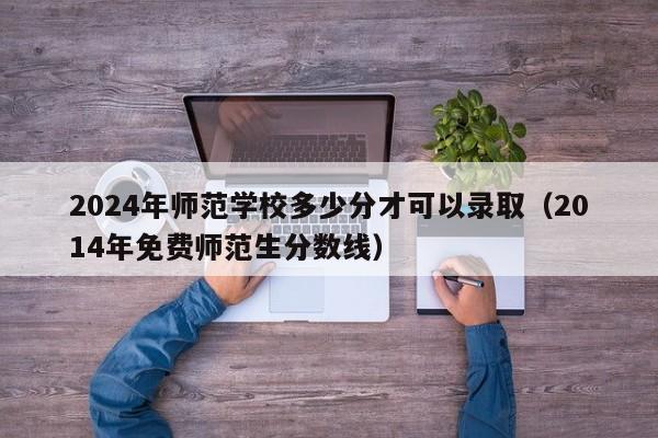 2024年师范学校多少分才可以录取（2014年免费师范生分数线）-第1张图片