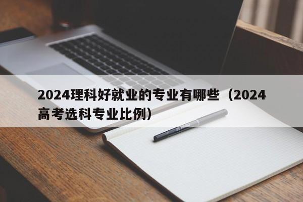 2024理科好就业的专业有哪些（2024高考选科专业比例）-第1张图片