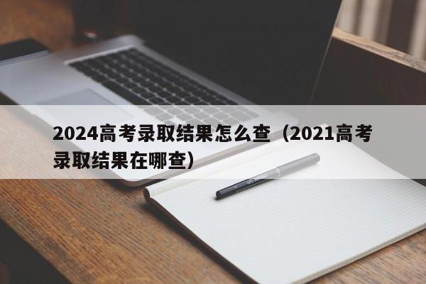 2024高考录取结果怎么查（2021高考录取结果在哪查）-第1张图片