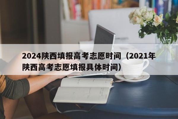 2024陕西填报高考志愿时间（2021年陕西高考志愿填报具体时间）-第1张图片