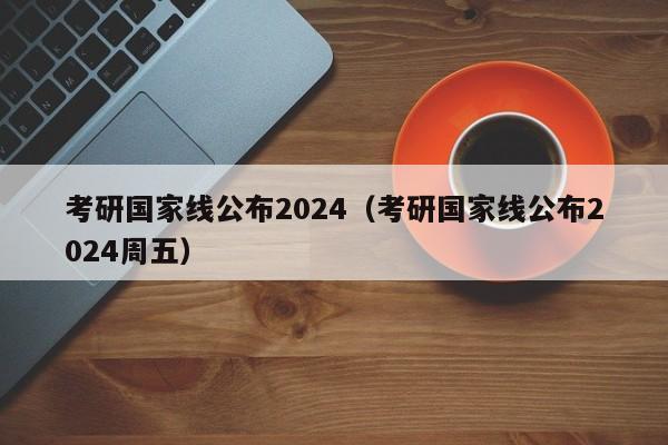 考研国家线公布2024（考研国家线公布2024周五）-第1张图片