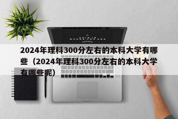 2024年理科300分左右的本科大学有哪些（2024年理科300分左右的本科大学有哪些呢）-第1张图片