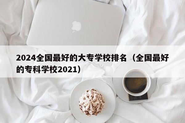 2024全国最好的大专学校排名（全国最好的专科学校2021）-第1张图片