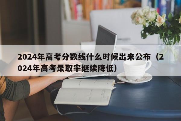 2024年高考分数线什么时候出来公布（2024年高考录取率继续降低）-第1张图片