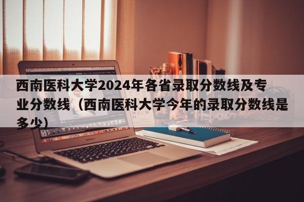 西南医科大学2024年各省录取分数线及专业分数线（西南医科大学今年的录取分数线是多少）-第1张图片