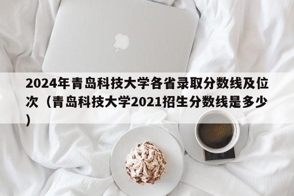 2024年青岛科技大学各省录取分数线及位次（青岛科技大学2021招生分数线是多少）-第1张图片