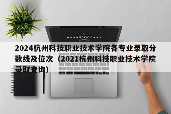 2024杭州科技职业技术学院各专业录取分数线及位次（2021杭州科技职业技术学院录取查询）-第1张图片