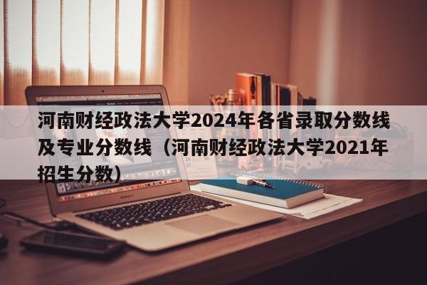 河南财经政法大学2024年各省录取分数线及专业分数线（河南财经政法大学2021年招生分数）-第1张图片