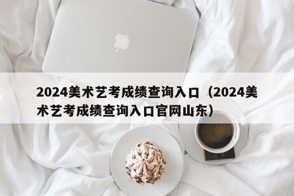 2024美术艺考成绩查询入口（2024美术艺考成绩查询入口官网山东）-第1张图片