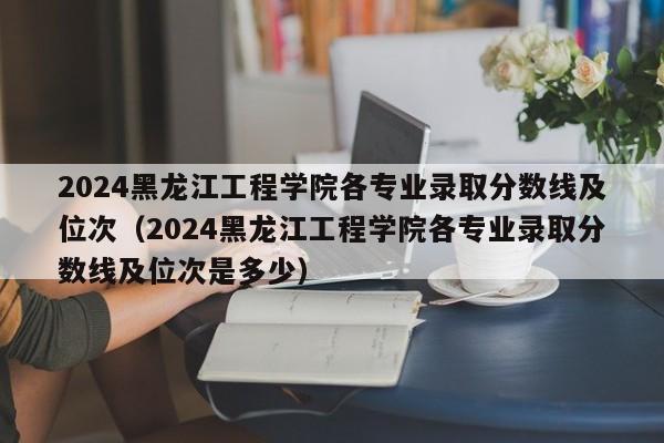 2024黑龙江工程学院各专业录取分数线及位次（2024黑龙江工程学院各专业录取分数线及位次是多少）-第1张图片