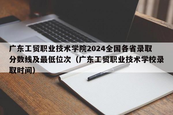 广东工贸职业技术学院2024全国各省录取分数线及最低位次（广东工贸职业技术学校录取时间）-第1张图片