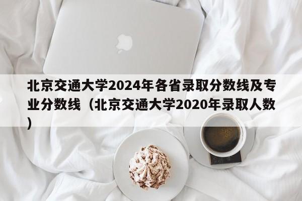 北京交通大学2024年各省录取分数线及专业分数线（北京交通大学2020年录取人数）-第1张图片