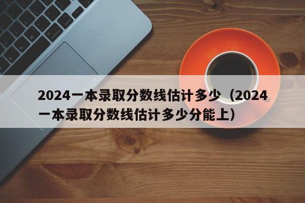 2024一本录取分数线估计多少（2024一本录取分数线估计多少分能上）-第1张图片