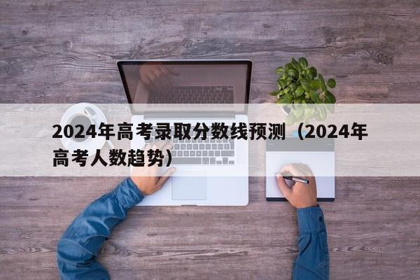 2024年高考录取分数线预测（2024年高考人数趋势）-第1张图片