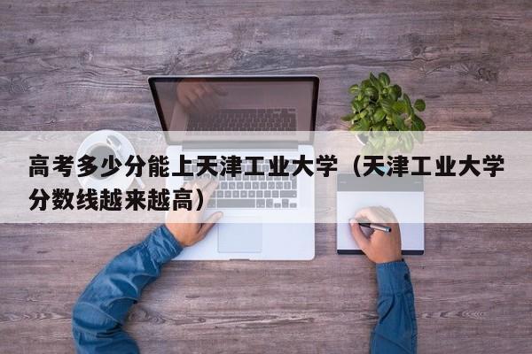 高考多少分能上天津工业大学（天津工业大学分数线越来越高）-第1张图片