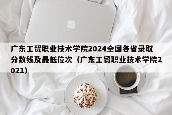 广东工贸职业技术学院2024全国各省录取分数线及最低位次（广东工贸职业技术学院2021）-第1张图片