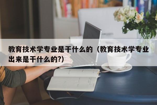 教育技术学专业是干什么的（教育技术学专业出来是干什么的?）-第1张图片