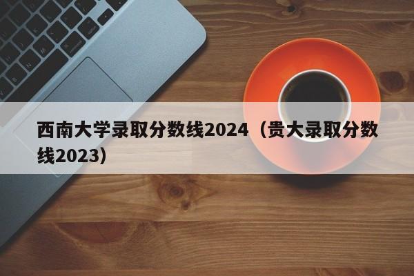 西南大学录取分数线2024（贵大录取分数线2023）-第1张图片